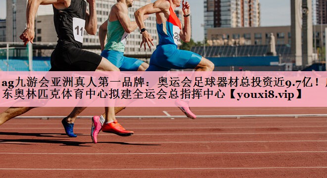 ag九游会亚洲真人第一品牌：奥运会足球器材总投资近9.7亿！广东奥林匹克体育中心拟建全运会总指挥中心