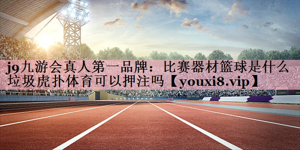 j9九游会真人第一品牌：比赛器材篮球是什么垃圾虎扑体育可以押注吗