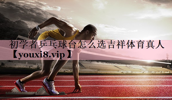 <strong>初学者乒乓球台怎么选吉祥体育真人</strong>