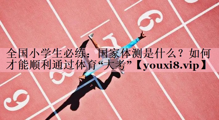 全国小学生必练：国家体测是什么？如何才能顺利通过体育“大考”