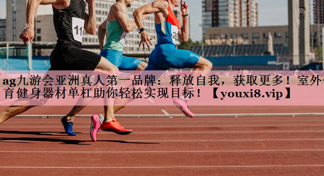 ag九游会亚洲真人第一品牌：释放自我，获取更多！室外体育健身器材单杠助你轻松实现目标！