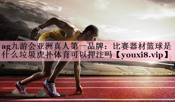 ag九游会亚洲真人第一品牌：比赛器材篮球是什么垃圾虎扑体育可以押注吗