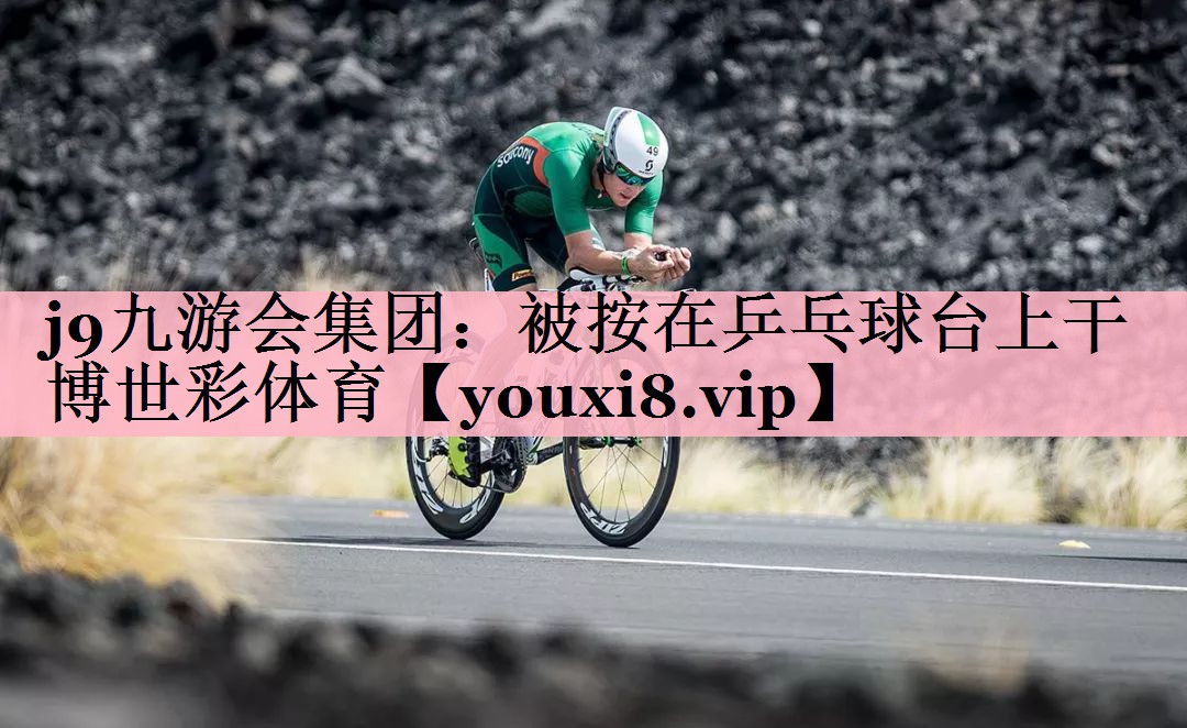 j9九游会集团：被按在乒乓球台上干博世彩体育