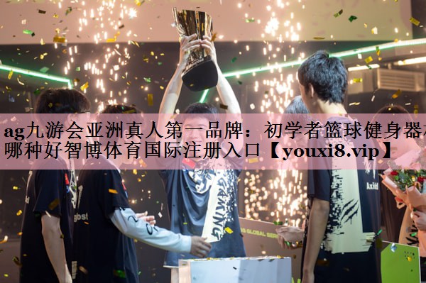 <strong>ag九游会亚洲真人第一品牌：初学者篮球健身器材哪种好智博体育国际注册入口</strong>