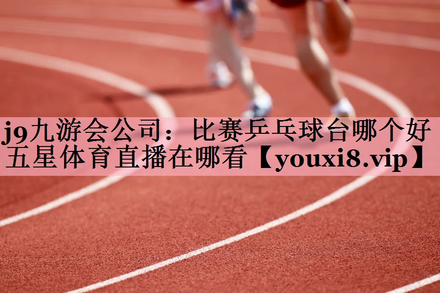 j9九游会公司：比赛乒乓球台哪个好五星体育直播在哪看