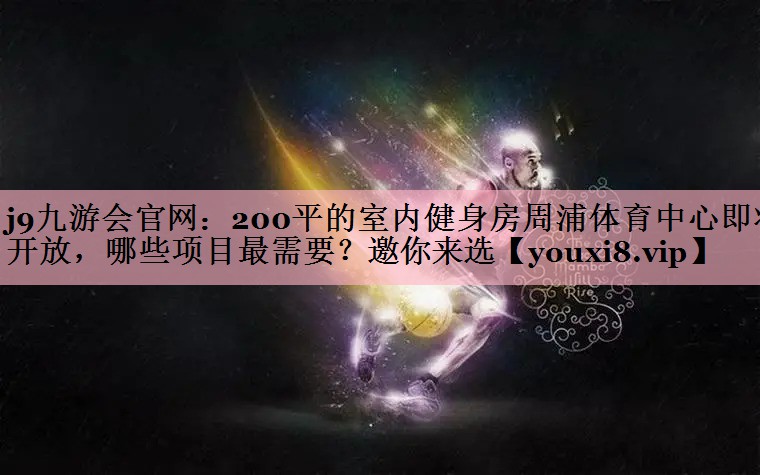 j9九游会官网：200平的室内健身房周浦体育中心即将开放，哪些项目最需要？邀你来选