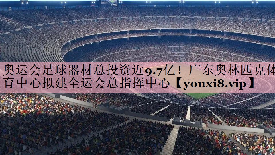 <strong>奥运会足球器材总投资近9.7亿！广东奥林匹克体育中心拟建全运会总指挥中心</strong>