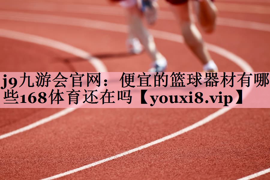 j9九游会官网：便宜的篮球器材有哪些168体育还在吗