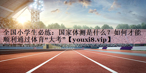 全国小学生必练：国家体测是什么？如何才能顺利通过体育“大考”