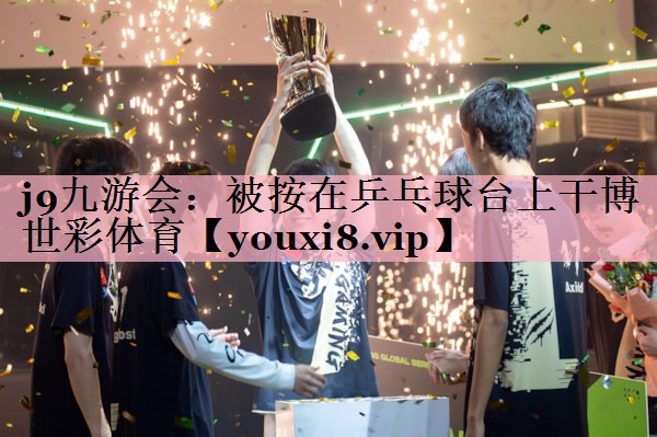 j9九游会：被按在乒乓球台上干博世彩体育