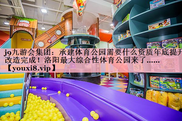 j9九游会集团：承建体育公园需要什么资质年底提升改造完成！洛阳最大综合性体育公园来了……