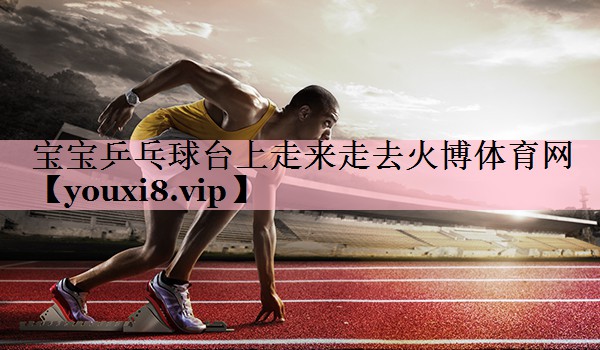 宝宝乒乓球台上走来走去火博体育网