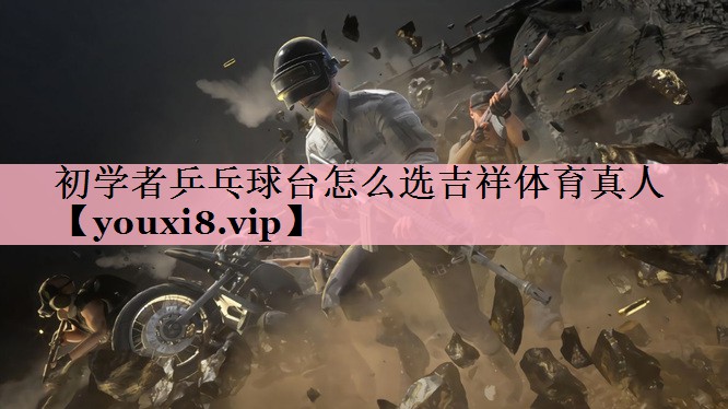 初学者乒乓球台怎么选吉祥体育真人