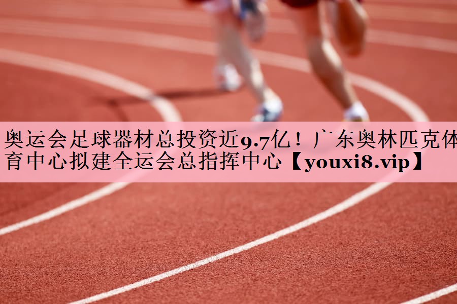 奥运会足球器材总投资近9.7亿！广东奥林匹克体育中心拟建全运会总指挥中心
