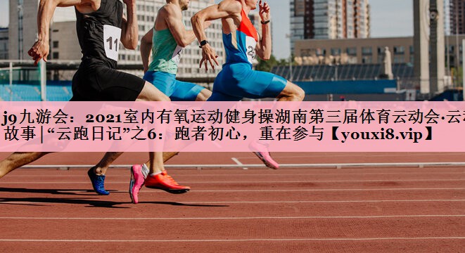 2021室内有氧运动健身操湖南第三届体育云动会·云动故事│“云跑日记”之6：跑者初心，重在参与