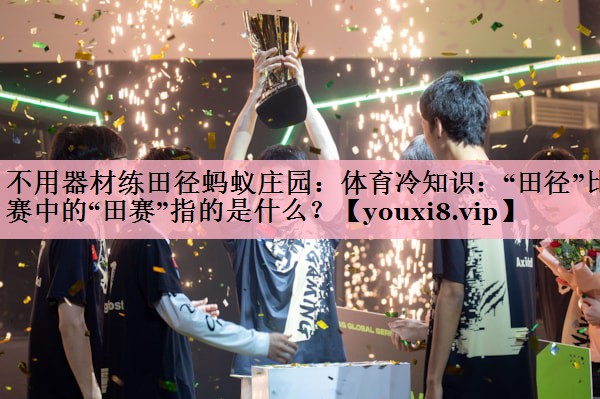 不用器材练田径蚂蚁庄园：体育冷知识：“田径”比赛中的“田赛”指的是什么？