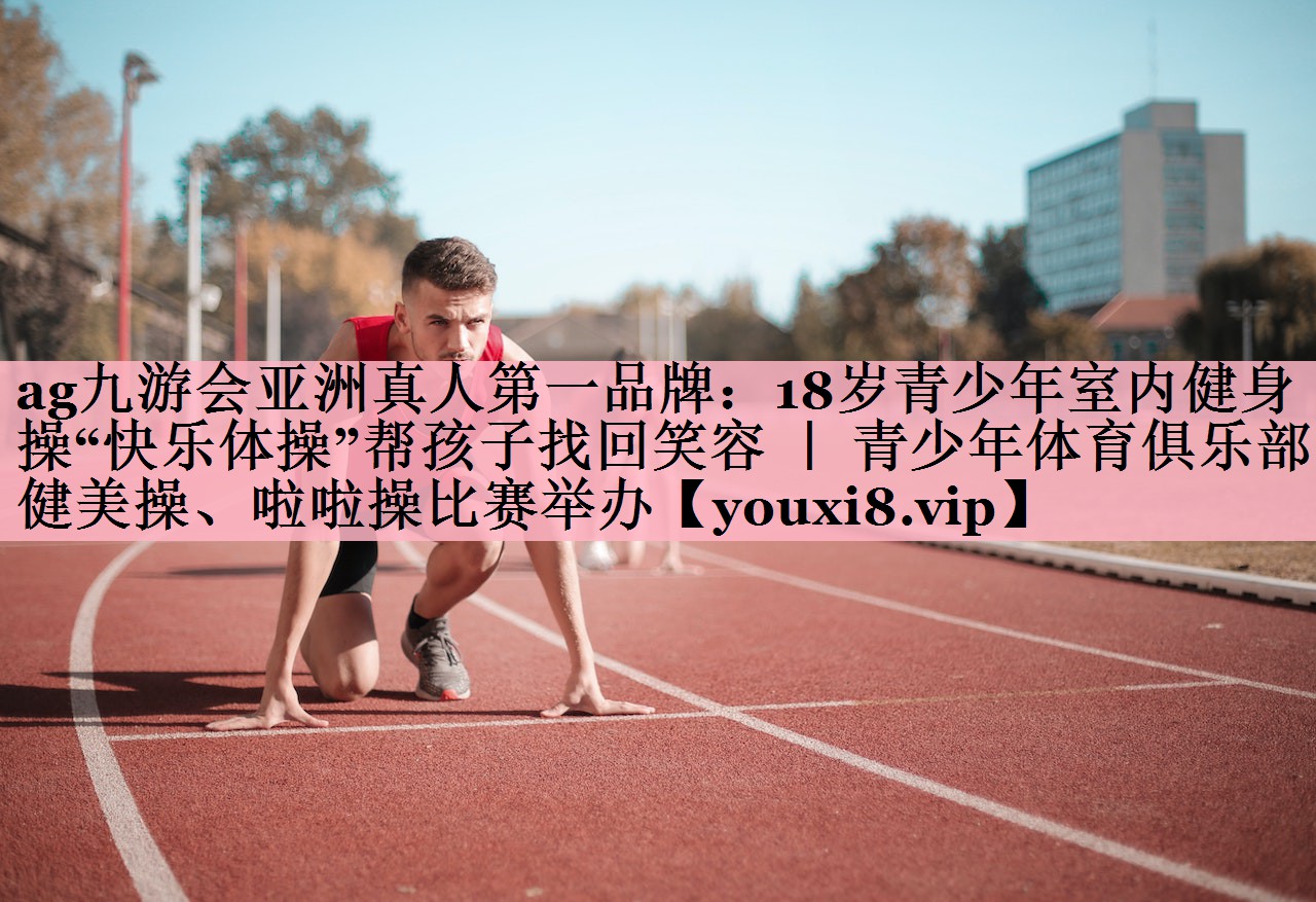 <strong>ag九游会亚洲真人第一品牌：18岁青少年室内健身操“快乐体操”帮孩子找回笑容 ｜ 青少年体育俱乐部健美操、啦啦操比赛举办</strong>