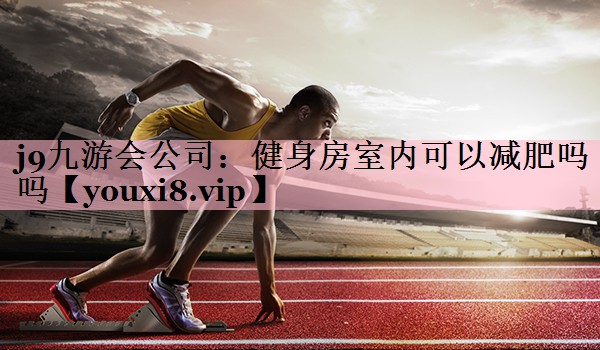 j9九游会公司：健身房室内可以减肥吗吗