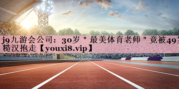 <strong>j9九游会公司：30岁＂最美体育老师＂竟被49岁糙汉抱走</strong>