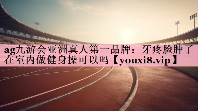 ag九游会亚洲真人第一品牌：牙疼脸肿了在室内做健身操可以吗