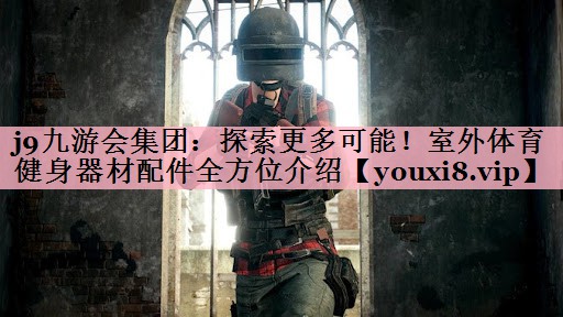 j9九游会集团：探索更多可能！室外体育健身器材配件全方位介绍