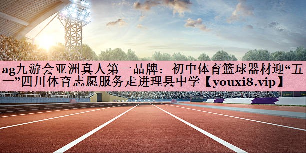 ag九游会亚洲真人第一品牌：初中体育篮球器材迎“五一”四川体育志愿服务走进理县中学