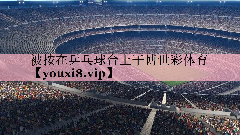 被按在乒乓球台上干博世彩体育