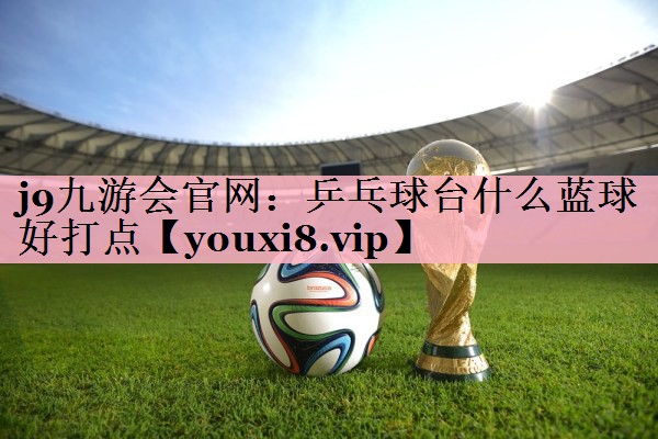 j9九游会官网：乒乓球台什么蓝球好打点