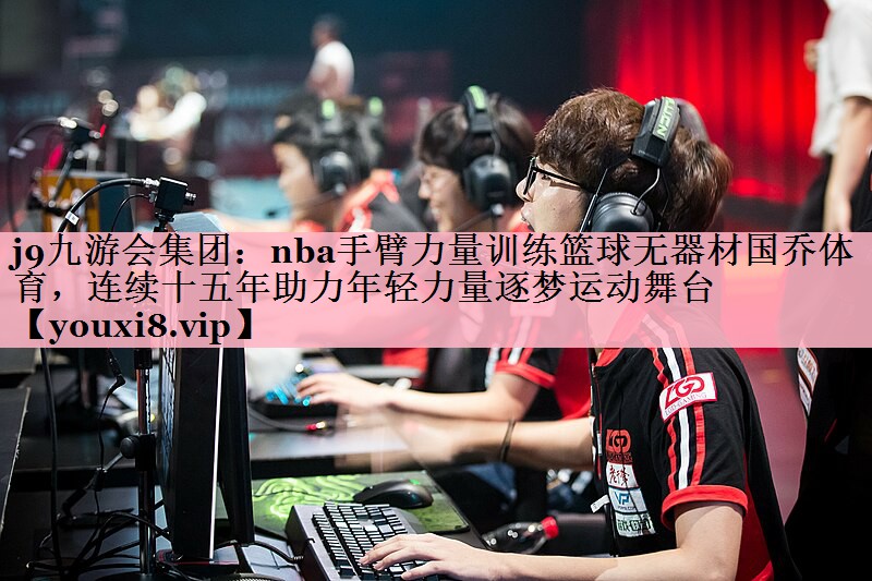 j9九游会集团：nba手臂力量训练篮球无器材国乔体育，连续十五年助力年轻力量逐梦运动舞台