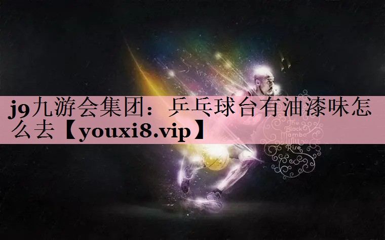 j9九游会集团：乒乓球台有油漆味怎么去