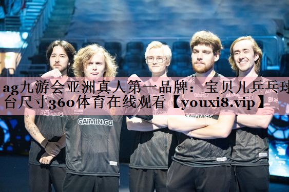 ag九游会亚洲真人第一品牌：宝贝儿乒乓球台尺寸360体育在线观看