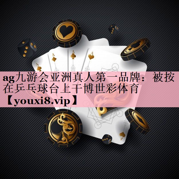 ag九游会亚洲真人第一品牌：被按在乒乓球台上干博世彩体育