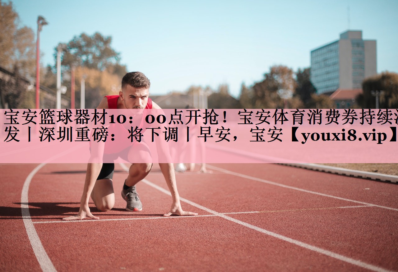 宝安篮球器材10：00点开抢！宝安体育消费券持续派发丨深圳重磅：将下调丨早安，宝安